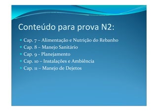 Conteúdo para prova N2:
Cap. 7 – Alimentação e Nutrição do Rebanho
Cap. 8 – Manejo Sanitário
Cap. 9 ‐ Planejamento
Cap. 10 – Instalações e Ambiência
Cap. 11 – Manejo de Dejetos
 