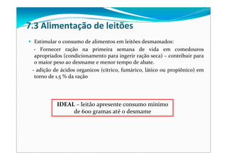 7.3 Alimentação de leitões
Estimular o consumo de alimentos em leitões desmamados:
‐ Fornecer ração na primeira semana de  vida em comedouros
apropriados (condicionamento para ingerir ração seca) – contribuir para
o maior peso ao desmame e menor tempo de abate.
‐ adição de ácidos organicos (cítrico, fumárico, lático ou propiônico) em
torno de 1,5 % da ração
IDEAL – leitão apresente consumo mínimo
de 600 gramas até o desmame
 