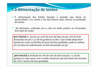 A  alimentação  dos  leitões  durante  o  período  que  ficam  na 
maternidade e na creche é um dos fatores mais críticos na produção 
de suínos. 
No  desmame,  realizado  aos  21  dias  de  idade  podem  ser  fornecidos 
dois tipos de ração:
7.3 Alimentação de leitões
pré‐inicial 1: uso de 15 a 20% de soro de leite em pó, 10% de leite 
desnatado em pó e 3 a 5% de gordura ou óleo. Caso tenha disponível 
farinha de carne ou farinha de peixe de boa qualidade, pode‐se utilizar 
5% na dieta em substituição ao leite desnatado em pó. 
pré‐inicial 2: inclusão de 10% de soro de leite em pó e 1 a 3% de 
gordura ou óleo junto com o milho, farelo de soja (em limite de inclusão 
de 12%) e núcleo de boa qualidade
 