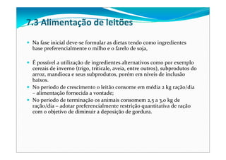 Na fase inicial deve‐se formular as dietas tendo como ingredientes 
base preferencialmente o milho e o farelo de soja, 
É possível a utilização de ingredientes alternativos como por exemplo 
cereais de inverno (trigo, triticale, aveia, entre outros), subprodutos do 
arroz, mandioca e seus subprodutos, porém em níveis de inclusão 
baixos. 
No período de crescimento o leitão consome em média 2 kg ração/dia
– alimentação fornecida a vontade;
No período de terminação os animais consomem 2,5 a 3,0 kg de 
ração/dia – adotar preferencialmente restrição quantitativa de ração
com o objetivo de diminuir a deposição de gordura.
7.3 Alimentação de leitões
 