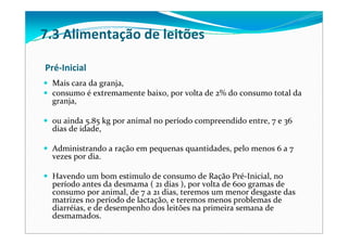 Pré‐Inicial
Mais cara da granja, 
consumo é extremamente baixo, por volta de 2% do consumo total da 
granja, 
ou ainda 5.85 kg por animal no período compreendido entre, 7 e 36 
dias de idade, 
Administrando a ração em pequenas quantidades, pelo menos 6 a 7 
vezes por dia. 
Havendo um bom estimulo de consumo de Ração Pré‐Inicial, no 
período antes da desmama ( 21 dias ), por volta de 600 gramas de 
consumo por animal, de 7 a 21 dias, teremos um menor desgaste das 
matrizes no período de lactação, e teremos menos problemas de 
diarréias, e de desempenho dos leitões na primeira semana de 
desmamados.
7.3 Alimentação de leitões
 