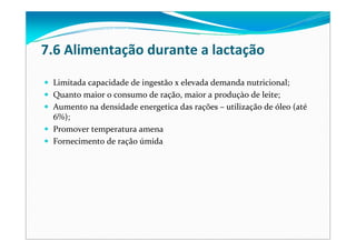 7.6 Alimentação durante a lactação
Limitada capacidade de ingestão x elevada demanda nutricional;
Quanto maior o consumo de ração, maior a produçào de leite;
Aumento na densidade energetica das rações – utilização de óleo (até
6%);
Promover temperatura amena
Fornecimento de ração úmida
 