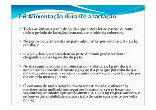 Todas as fêmeas a partir de 30 dias que anteceder ao parto e durante 
todo o período de lactação/desmama ate o início da cobertura, 
No período que anteceder ao parto administrar por volta de 2.8 a 3.2 kg
por dia, e 
nos 3 a 4 dias que antecedem ao parto diminuir gradativamente, 
chegando a 0.5 a 1 kg no dia do parto. 
No dia seguinte ao parto administrar por volta de 2.5 kg por dia e ir 
aumentando aproximadamente 0.5 kg ao dia para que por volta do 5 ou 
6 dia de parida a matriz esteja consumindo 5 a 6 kg de ração lactação por 
dia em pelo menos 3 tratos.
O consumo de ração lactação deverá ser estimulada, e oferecer às 
matrizes ração molhada nos seguintes horários: 7, 12 e 17 horas nas 
seguintes quantidades aproximadamente: 2, 1.5 e 2 kg respectivamente, e 
se houver disponibilidade efetuar 1 trato de ração seca a noite por volta 
de 1 kg.
7.6 Alimentação durante a lactação
 