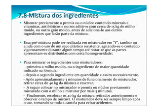 7.8 Mistura dos ingredientes
Misturar previamente o premix ou o núcleo contendo minerais e 
vitaminas, antibióticos e outros aditivos com cerca de 15 kg de milho 
moído, ou outro grão moído, antes de adicioná‐lo aos outros 
ingredientes que farão parte da mistura. 
Essa pré‐mistura pode ser realizada em misturador em "Y", tambor ou 
ainda com o uso de um saco plástico resistente, agitando‐se o conteúdo 
vigorosamente durante algum tempo até notar‐se que as partes 
apresentam‐se distribuídas com certa homogeneidade;
Para misturar os ingredientes usar misturadores: 
‐ primeiro o milho moído, ou o ingrediente de maior quantidade 
indicado na fórmula, 
‐ depois o segundo ingrediente em quantidade e assim sucessivamente. 
‐ Após aproximadamente 3 minutos de funcionamento do misturador, 
retirar cerca de 40 kg da mistura e reservar.
‐ A seguir colocar no misturador o premix ou núcleo previamente 
misturado com o milho e misturar por mais 3 minutos.
‐ Finalmente, recolocar os 40 kg da mistura retirados anteriormente e 
observar o tempo de mistura. O misturador deve ser sempre limpo após 
o uso, tomando‐se toda a cautela para evitar acidentes. 
 