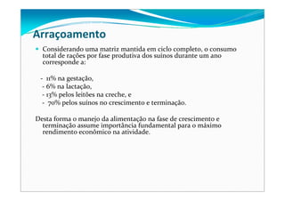 Arraçoamento
Considerando uma matriz mantida em ciclo completo, o consumo 
total de rações por fase produtiva dos suínos durante um ano 
corresponde a:
‐ 11% na gestação, 
‐ 6% na lactação, 
‐ 13% pelos leitões na creche, e
‐ 70% pelos suínos no crescimento e terminação. 
Desta forma o manejo da alimentação na fase de crescimento e 
terminação assume importância fundamental para o máximo 
rendimento econômico na atividade.
 