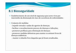 8.1 Biosseguridade
Estabelecimento de um nível de segurança para seres vivos por
intermédio da diminuição do risco de ocorrência de enfermidades;
Conjunto de medidas:
‐ impedir entrada e saídas de agentes de doenças;
‐ facilitar o reconhecimento precoce de doenças e infecções;
‐ promover profilaxia para eliminação de doenças;
‐ promover medidas defensivas para manter os animais livres de 
doenças endêmicas
‐ manter o rebanho livre daquelas que já foram erradicadas.
 