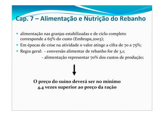 alimentação nas granjas estabilizadas e de ciclo completo 
corresponde a 65% do custo (Embrapa,2003);
Em épocas de crise na atividade o valor atinge a cifra de 70 a 75%;
Regra geral:  ‐ conversão alimentar de rebanho for de 3,1;
‐ alimentação representar 70% dos custos de produção; 
O preço do suíno deverá ser no mínimo 
4,4 vezes superior ao preço da ração 
Cap. 7 – Alimentação e Nutrição do Rebanho
 