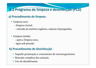 a) Procedimento de limpeza
Limpeza seca:
‐ limpeza inicial;
‐ retirada da matéria orgânica, sujeiras impregnadas; 
Limpeza úmida:
‐ após a limpeza seca;       
‐ água sob pressão
b) Procedimento de Desinfecção
Impedir penetração e crescimento de microorganismos
Retirada completa dos animais;
Uso de desinfetantes
8.2 Programa de limpeza e desinfecção (PLD)
 