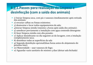 8.2.1 Passos para realização da limpeza e 
desinfecção (com a saida dos animais)
1) Iniciar limpeza seca, com pá e vassoura imediatamente após retirada
dos animais;
2) esvaziar calhas ou fossas existentes;
3) desmontar e lavar todos equipamentos da sala;
4)iniciar limpeza úmida (máximo 3 horas após saída dos animais);
5) umedecer previamente a instalação com agua contendo detergente
6) fazer limpeza úmida com alta pressão;
7) Aplicar desinfetante no dia seguinte ao da lavagem, com a intalação
completamente seca;
8) desinfetar todas as superfícies da sala
9) Segunda desinfeção opcional(duas horas antes do alojamneto do 
próximo lote);
10) Maternidade – usar vassoura de fogo;
11) Aguardar vazio sanitário de minimo 5 dias (deixar sala fechada)
 