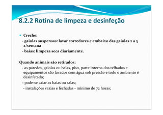 8.2.2 Rotina de limpeza e desinfeção
Creche:
‐ gaiolas suspensas: lavar corredores e embaixo das gaiolas 2 a 3 
x/semana
‐ baias: limpeza seca diariamente.
Quando animais são retirados:
‐ as paredes, gaiolas ou baias, piso, parte interna dos telhados e
equipamentos são lavados com água sob pressão e todo o ambiente é
desinfetado;
‐ pode‐se caiar as baias ou salas;
‐ instalações vazias e fechadas ‐ mínimo de 72 horas;
 