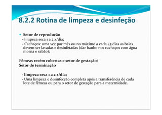 8.2.2 Rotina de limpeza e desinfeção
Setor de reprodução
‐ limpeza seca 1 a 2 x/dia;
‐ Cachaços: uma vez por mês ou no máximo a cada 45 dias as baias 
devem ser lavadas e desinfetadas (dar banho nos cachaços com água 
morna e sabão);
Fêmeas recém cobertas e setor de gestação/
Setor de terminação
‐ limpeza seca 1 a 2 x/dia;
‐ Uma limpeza e desinfecção completa após a transferência de cada 
lote de fêmeas ou para o setor de gestação para a maternidade.
 