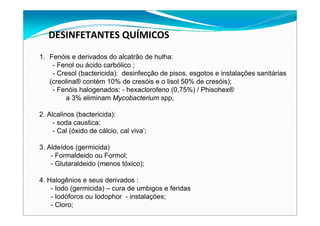 DESINFETANTES QUÍMICOS 
1. Fenóis e derivados do alcatrão de hulha:
- Fenol ou ácido carbólico ;
- Cresol (bactericida): desinfecção de pisos, esgotos e instalações sanitárias
(creolina® contém 10% de cresóis e o lisol 50% de cresóis);
- Fenóis halogenados: - hexaclorofeno (0,75%) / Phisohex®
a 3% eliminam Mycobacterium spp,
2. Alcalinos (bactericida):
- soda caustica;
- Cal (óxido de cálcio, cal viva’;
3. Aldeídos (germicida)
- Formaldeido ou Formol;
- Glutaraldeido (menos tóxico);
4. Halogênios e seus derivados :
- Iodo (germicida) – cura de umbigos e feridas
- Iodóforos ou Iodophor - instalações;
- Cloro;
 