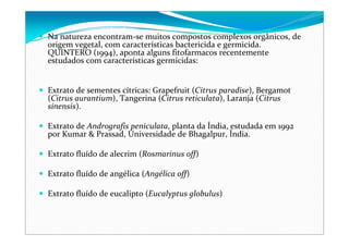 Na natureza encontram‐se muitos compostos complexos orgânicos, de 
origem vegetal, com características bactericida e germicida. 
QUINTERO (1994), aponta alguns fitofarmacos recentemente 
estudados com características germicidas: 
Extrato de sementes cítricas: Grapefruit (Citrus paradise), Bergamot
(Citrus aurantium), Tangerina (Citrus reticulata), Laranja (Citrus
sinensis). 
Extrato de Andrografis peniculata, planta da Índia, estudada em 1992 
por Kumar & Prassad, Universidade de Bhagalpur, Índia. 
Extrato fluído de alecrim (Rosmarinus off) 
Extrato fluído de angélica (Angélica off) 
Extrato fluído de eucalipto (Eucalyptus globulus) 
 