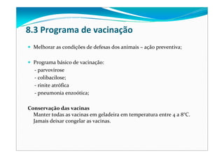 8.3 Programa de vacinação
Melhorar as condições de defesas dos animais – ação preventiva;
Programa básico de vacinação:
‐ parvovirose
‐ colibacilose;
‐ rinite atrófica
‐ pneumonia enzoótica;
Conservação das vacinas
Manter todas as vacinas em geladeira em temperatura entre 4 a 8°C. 
Jamais deixar congelar as vacinas.
 