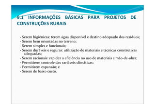 ‐ Serem higiênicas: terem água disponível e destino adequado dos resíduos;
‐ Serem bem orientadas no terreno;
‐ Serem simples e funcionais;
‐ Serem duráveis e seguras: utilização de materiais e técnicas construtivas 
adequadas;
‐ Serem racionais: rapidez a eficiência no uso de materiais e mão‐de‐obra;
‐ Permitirem controle das variáveis climáticas;
‐ Permitirem expansão; e
‐ Serem de baixo custo.
9.1  INFORMAÇÕES  BÁSICAS  PARA  PROJETOS  DE 
CONSTRUÇÕES RURAIS
 