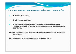 9.2 PLANEJAMENTO PARA IMPLANTAÇÃO DAS CONSTRUÇÕES
1) Análise de mercado;
2) Infra‐estrutura física;
3) Sistema de criação (manejo): escolher o sistema de criação e 
detalhar o manejo. As instalações devem se adequar ao manejo e não
o contrário.
Ex: ciclo completo, venda de leitões, venda de reprodutores, crecimento e 
terminação.
Ex: confinamento, semi‐confinamento, extensivo, siscal.
 