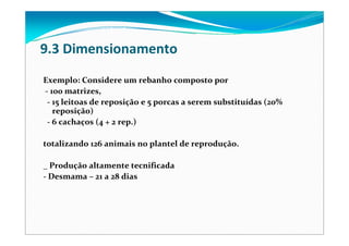 9.3 Dimensionamento
Exemplo: Considere um rebanho composto por
‐ 100 matrizes, 
‐ 15 leitoas de reposição e 5 porcas a serem substituídas (20% 
reposição)
‐ 6 cachaços (4 + 2 rep.)
totalizando 126 animais no plantel de reprodução.
_ Produção altamente tecnificada
‐ Desmama – 21 a 28 dias
 