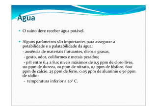 Água
O suíno deve receber água potável. 
Alguns parâmetros são importantes para assegurar a 
potabilidade e a palatabilidade da água: 
‐ ausência de materiais flutuantes, óleos e graxas,
‐ gosto, odor, coliformes e metais pesados; 
‐ pH entre 6,4 a 8,0; níveis máximos de 0,5 ppm de cloro livre, 
110 ppm de dureza, 20 ppm de nitrato, 0,1 ppm de fósforo, 600 
ppm de cálcio, 25 ppm de ferro, 0,05 ppm de alumínio e 50 ppm
de sódio;
‐ temperatura inferior a 20° C. 
 
