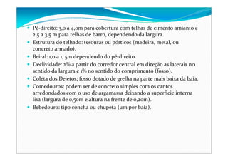 Pé‐direito: 3,0 a 4,0m para cobertura com telhas de cimento amianto e 
2,5 a 3,5 m para telhas de barro, dependendo da largura.
Estrutura do telhado: tesouras ou pórticos (madeira, metal, ou 
concreto armado).
Beiral: 1,0 a 1, 5m dependendo do pé‐direito.
Declividade: 2% a partir do corredor central em direção as laterais no 
sentido da largura e 1% no sentido do comprimento (fosso).
Coleta dos Dejetos; fosso dotado de grelha na parte mais baixa da baia.
Comedouros: podem ser de concreto simples com os cantos 
arredondados com o uso de argamassa deixando a superfície interna 
lisa (largura de 0,50m e altura na frente de 0,20m).
Bebedouro: tipo concha ou chupeta (um por baía).
 