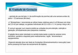 - período de uso da baia => da confirmação da prenhez até uma semana antes do
parto = 12 semanas (84 dias);
-n° fêmeas/baia = recomenda-se utilizar baias coletivas para 4 a 6 fêmeas com área
de 2,5 m2 por cabeça, ou gaiolas individuais de 2,2 x 0,6 x 1,1 m (comp.x larg.x alt.).
É comum agrupar num mesmo prédio as unidades de pré-cobrição, cobrição e
gestação, principalmente para pequenos criadores.
O galpão deve estar orientado no sentido leste-oeste e pode ter anexos como
escritório, sanitário e depósito para medicamentos, ração, ferramentas e
equipamentos.
Especial atenção deve ser dada às fundações (dimensionamento e execução) caso
tenha presença do fosso de escoamento de dejetos.
 