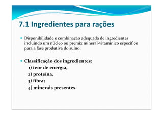 7.1 Ingredientes para rações
Disponibilidade e combinação adequada de ingredientes 
incluindo um núcleo ou premix mineral‐vitamínico específico 
para a fase produtiva do suíno.
Classificação dos ingredientes:
1) teor de energia, 
2) proteína,
3) fibra;
4) minerais presentes.  
 