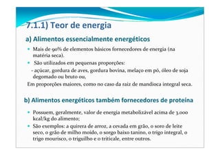 a) Alimentos essencialmente energéticos
Mais de 90% de elementos básicos fornecedores de energia (na 
matéria seca).
São utilizados em pequenas proporções:
‐ açúcar, gordura de aves, gordura bovina, melaço em pó, óleo de soja 
degomado ou bruto ou, 
Em proporções maiores, como no caso da raiz de mandioca integral seca. 
7.1.1) Teor de energia
b) Alimentos energéticos também fornecedores de proteína 
Possuem, geralmente, valor de energia metabolizável acima de 3.000 
kcal/kg do alimento;
São exemplos: a quirera de arroz, a cevada em grão, o soro de leite 
seco, o grão de milho moído, o sorgo baixo tanino, o trigo integral, o 
trigo mourisco, o triguilho e o triticale, entre outros. 
 