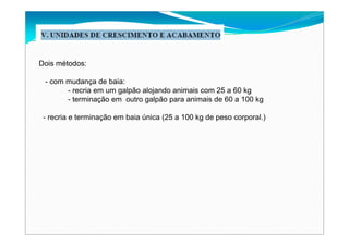 Dois métodos:
- com mudança de baia:
- recria em um galpão alojando animais com 25 a 60 kg
- terminação em outro galpão para animais de 60 a 100 kg
- recria e terminação em baia única (25 a 100 kg de peso corporal.)
 