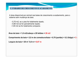 A área disponível por animal nas baias de crescimento a acabamento, para o
sistema sem mudança de baia:
- 0,70 m2, se o piso for totalmente ripado,
- 0,80 m2 se for parcialmente ripado;
-1,00 m2 se for totalmente compacto.
Área da baia = 1,0 m2/cabeça x 20 leitões = 20 m2
Comprimento da baia = 2,0 m de comedouro/baia + 0,70 (portão) + 0,3 (folga) = 3 m
Largura da baia = 20 m' /3,0 m = 6,67 m
 