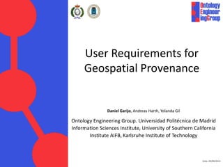 Date: 09/06/2014
User Requirements for
Geospatial Provenance
Daniel Garijo, Andreas Harth, Yolanda Gil
Ontology Engineering Group. Universidad Politécnica de Madrid
Information Sciences Institute, University of Southern California
Institute AIFB, Karlsruhe Institute of Technology
 