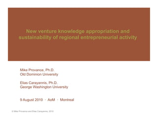 New venture knowledge appropriation and
      sustainability of regional entrepreneurial activity




        Mike Provance, Ph.D.
        Old Dominion University

        Elias Carayannis, Ph.D.
        George Washington University


        9 August 2010 · AoM · Montreal


© Mike Provance and Elias Carayannis, 2010
 