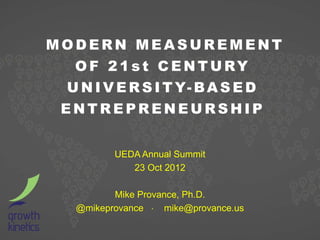 MODERN MEASUREMENT
  O F 2 1 s t C E N T U RY
 U N I V E R S I T Y- B A S E D
 ENTREPRENEURSHIP


          UEDA Annual Summit
             23 Oct 2012

          Mike Provance, Ph.D.
   @mikeprovance ⋅ mike@provance.us
 
