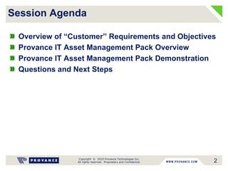 Copyright © 2010 Provance Technologies Inc.
All rights reserved. Proprietary and Confidential.
Overview of “Customer” Requirements and Objectives
Provance IT Asset Management Pack Overview
Provance IT Asset Management Pack Demonstration
Questions and Next Steps
Session Agenda
2
 