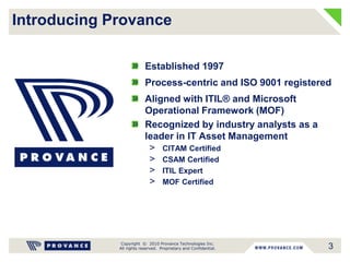 Copyright © 2010 Provance Technologies Inc.
All rights reserved. Proprietary and Confidential. 3
Introducing Provance
Established 1997
Process-centric and ISO 9001 registered
Aligned with ITIL® and Microsoft
Operational Framework (MOF)
Recognized by industry analysts as a
leader in IT Asset Management
> CITAM Certified
> CSAM Certified
> ITIL Expert
> MOF Certified
 