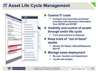 Copyright © 2010 Provance Technologies Inc.
All rights reserved. Proprietary and Confidential.
IT Asset Life Cycle Management
Control IT costs
> Compare and reconcile purchased
inventory with discovery information
from SCCM and SCOM
Visibility and control of assets
through entire life cycle
> From procurement to disposal
Keep track of “out of band”
assets
> Stored, On Repair, Retired/Disposed,
Non-IP
Manage asset deployment
> By user, location and department.
> Locate and analyze
8
 