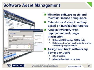 Copyright © 2010 Provance Technologies Inc.
All rights reserved. Proprietary and Confidential.
Software Asset Management
Minimize software costs and
maintain license compliance
Establish software inventory
based on purchasing records
Assess inventory with
deployment and usage
information
> Utilizes SCCM and/or SCOM data
> Determine true up requirements and re-
harvesting opportunities
Assign and track software by
devices or users
> CAL tracking
> Allocate licenses by groups
9
 