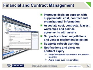 Copyright © 2010 Provance Technologies Inc.
All rights reserved. Proprietary and Confidential.
Financial and Contract Management
Improves decision support with
supplemental cost, contract and
organizational information
Associate cost, contracts, leases,
warranties and service
agreements with assets
Supports contract negotiations
and vendor retainment/selection
Supports refresh planning
Notifications and alerts on
contract expiry
> Facilitates optimized renewal and refresh
planning
> Avoid lease over run penalties
10
 