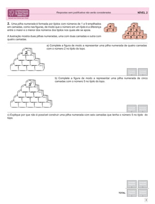 NÍVEL 2Respostas sem justiﬁcativa não serão consideradas
Correção
Regional
Correção
Nacional
Correção
Regional
Correção
Nacional
TOTAL
3
2. Uma pilha numerada é formada por tijolos com números de 1 a 9 empilhados
em camadas, como nas ﬁguras, de modo que o número em um tijolo é a diferença
entre o maior e o menor dos números dos tijolos nos quais ele se apoia.
A ilustração mostra duas pilhas numeradas, uma com duas camadas e outra com
quatro camadas.
Correção
Regional
Correção
Nacional
Correção
Regional
Correção
Nacional
c) Explique por que não é possível construir uma pilha numerada com seis camadas que tenha o número 5 no tijolo do
topo.
a) Complete a ﬁgura de modo a representar uma pilha numerada de quatro camadas
com o número 2 no tijolo do topo.
b) Complete a ﬁgura de modo a representar uma pilha numerada de cinco
camadas com o número 5 no tijolo do topo.
 