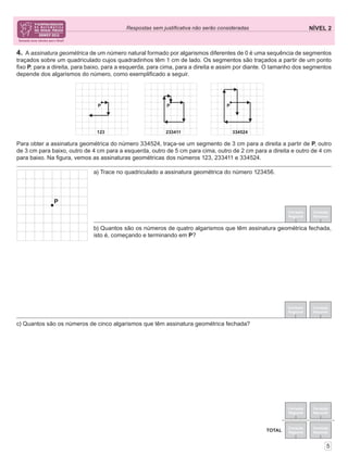 NÍVEL 2Respostas sem justiﬁcativa não serão consideradas
5
Correção
Regional
Correção
Nacional
Correção
Regional
Correção
Nacional
TOTAL
4. A assinatura geométrica de um número natural formado por algarismos diferentes de 0 é uma sequência de segmentos
traçados sobre um quadriculado cujos quadradinhos têm 1 cm de lado. Os segmentos são traçados a partir de um ponto
ﬁxo P, para a direita, para baixo, para a esquerda, para cima, para a direita e assim por diante. O tamanho dos segmentos
depende dos algarismos do número, como exempliﬁcado a seguir.
Para obter a assinatura geométrica do número 334524, traça-se um segmento de 3 cm para a direita a partir de P, outro
de 3 cm para baixo, outro de 4 cm para a esquerda, outro de 5 cm para cima, outro de 2 cm para a direita e outro de 4 cm
para baixo. Na ﬁgura, vemos as assinaturas geométricas dos números 123, 233411 e 334524.
Correção
Regional
Correção
Nacional
Correção
Regional
Correção
Nacional
c) Quantos são os números de cinco algarismos que têm assinatura geométrica fechada?
b) Quantos são os números de quatro algarismos que têm assinatura geométrica fechada,
isto é, começando e terminando em P?
a) Trace no quadriculado a assinatura geométrica do número 123456.
 