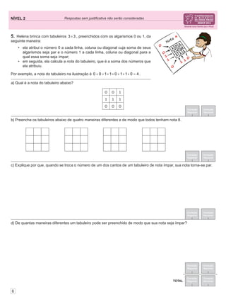 NÍVEL 2 Respostas sem justiﬁcativa não serão consideradas
Correção
Regional
Correção
Nacional
Correção
Regional
Correção
Nacional
TOTAL
6
5. Helena brinca com tabuleiros 3 3× , preenchidos com os algarismos 0 ou 1, da
seguinte maneira:
• ela atribui o número 0 a cada linha, coluna ou diagonal cuja soma de seus
algarismos seja par e o número 1 a cada linha, coluna ou diagonal para a
qual essa soma seja ímpar;
• em seguida, ela calcula a nota do tabuleiro, que é a soma dos números que
ela atribuiu.
Por exemplo, a nota do tabuleiro na ilustração é 0 0 1 1 0 1 1 0 4+ + + + + + + = .
Correção
Regional
Correção
Nacional
Correção
Regional
Correção
Nacional
Correção
Regional
Correção
Nacional
d) De quantas maneiras diferentes um tabuleiro pode ser preenchido de modo que sua nota seja ímpar?
c) Explique por que, quando se troca o número de um dos cantos de um tabuleiro de nota ímpar, sua nota torna-se par.
b) Preencha os tabuleiros abaixo de quatro maneiras diferentes e de modo que todos tenham nota 8.
a) Qual é a nota do tabuleiro abaixo?
0 0 1
1 1 1
0 0 0
 