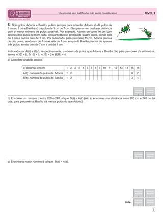 NÍVEL 2Respostas sem justiﬁcativa não serão consideradas
Correção
Regional
Correção
Nacional
Correção
Regional
Correção
Nacional
TOTAL
7
6. Dois grilos, Adonis e Basílio, pulam sempre para a frente; Adonis só dá pulos de
1 cm ou 8 cm e Basílio só dá pulos de 1 cm ou 7 cm. Eles percorrem qualquer distância
com o menor número de pulos possível. Por exemplo, Adonis percorre 16 cm com
apenas dois pulos de 8 cm cada, enquanto Basílio precisa de quatro pulos, sendo dois
de 7 cm e outros dois de 1 cm. Por outro lado, para percorrer 15 cm, Adonis precisa
de oito pulos, sendo um de 8 cm e sete de 1 cm, enquanto Basílio precisa de apenas
três pulos, sendo dois de 7 cm e um de 1 cm.
Indicando por A(d) e B(d), respectivamente, o número de pulos que Adonis e Basílio dão para percorrer d centímetros,
temos A(15) = 8, B(15) = 3, A(16) = 2 e B(16) = 4.
Correção
Regional
Correção
Nacional
Correção
Regional
Correção
Nacional
c) Encontre o maior número d tal que B(d) = A(d).
b) Encontre um número d entre 200 e 240 tal que B(d) < A(d) (isto é, encontre uma distância entre 200 cm e 240 cm tal
que, para percorrê-la, Basílio dá menos pulos do que Adonis).
a) Complete a tabela abaixo.
d: distância em cm 1 2 3 4 5 6 7 8 9 10 11 12 13 14 15 16
A(d): número de pulos de Adonis 1 2 8 2
B(d): número de pulos de Basílio 1 2 3 4
 