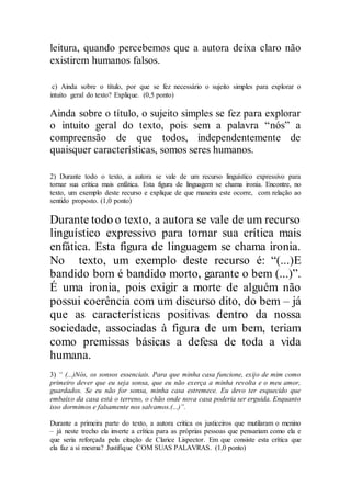 leitura, quando percebemos que a autora deixa claro não
existirem humanos falsos.
c) Ainda sobre o título, por que se fez necessário o sujeito simples para explorar o
intuito geral do texto? Explique. (0,5 ponto)
Ainda sobre o título, o sujeito simples se fez para explorar
o intuito geral do texto, pois sem a palavra “nós” a
compreensão de que todos, independentemente de
quaisquer características, somos seres humanos.
2) Durante todo o texto, a autora se vale de um recurso linguístico expressivo para
tornar sua crítica mais enfática. Esta figura de linguagem se chama ironia. Encontre, no
texto, um exemplo deste recurso e explique de que maneira este ocorre, com relação ao
sentido proposto. (1,0 ponto)
Durante todo o texto, a autora se vale de um recurso
linguístico expressivo para tornar sua crítica mais
enfática. Esta figura de linguagem se chama ironia.
No texto, um exemplo deste recurso é: “(...)E
bandido bom é bandido morto, garante o bem (...)”.
É uma ironia, pois exigir a morte de alguém não
possui coerência com um discurso dito, do bem – já
que as características positivas dentro da nossa
sociedade, associadas à figura de um bem, teriam
como premissas básicas a defesa de toda a vida
humana.
3) “ (...)Nós, os sonsos essenciais. Para que minha casa funcione, exijo de mim como
primeiro dever que eu seja sonsa, que eu não exerça a minha revolta e o meu amor,
guardados. Se eu não for sonsa, minha casa estremece. Eu devo ter esquecido que
embaixo da casa está o terreno, o chão onde nova casa poderia ser erguida. Enquanto
isso dormimos e falsamente nos salvamos.(...)”.
Durante a primeira parte do texto, a autora critica os justiceiros que mutilaram o menino
– já neste trecho ela inverte a crítica para as próprias pessoas que pensariam como ela e
que seria reforçada pela citação de Clarice Lispector. Em que consiste esta crítica que
ela faz a si mesma? Justifique COM SUAS PALAVRAS. (1,0 ponto)
 