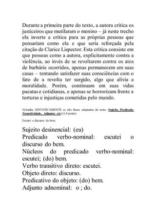 Durante a primeira parte do texto, a autora critica os
justiceiros que mutilaram o menino – já neste trecho
ela inverte a crítica para as próprias pessoas que
pensariam como ela e que seria reforçada pela
citação de Clarice Lispector. Esta crítica consiste em
que pessoas como a autora, explicitamente contra a
violência, ao invés de se revoltarem contra os atos
de barbárie ocorridos, apenas permanecem em suas
casas – tentando satisfazer suas consciências com o
fato de a revolta ter surgido, algo que alivia a
moralidade. Porém, continuam em suas vidas
pacatas e cotidianas, e apenas se horrorizam frente a
torturas e injustiças cometidas pelo mundo.
4)Analise SINTATICAMENTE as três frases adaptadas do texto. (Sujeito, Predicado,
Transitividade, Adjuntos etc) (1,0 ponto)
Escutei o discurso do bem.
Sujeito desinencial: (eu)
Predicado verbo-nominal: escutei o
discurso do bem.
Núcleos do predicado verbo-nominal:
escutei; (do) bem.
Verbo transitivo direto: escutei.
Objeto direto: discurso.
Predicativo do objeto: (do) bem.
Adjunto adnominal: o ; do.
 