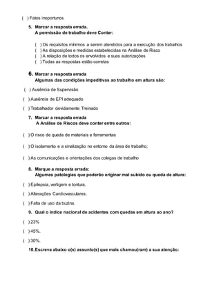 ( ) Fatos inoportunos
5. Marcar a resposta errada.
A permissão de trabalho deve Conter:
( ) Os requisitos mínimos a serem atendidos para a execução dos trabalhos
( ) As disposições e medidas estabelecidas na Análise de Risco
( ) A relação de todos os envolvidos e suas autorizações
( ) Todas as respostas estão corretas
6. Marcar a resposta errada
Algumas das condições impeditivas ao trabalho em altura são:
( ) Ausência de Supervisão
( ) Ausência de EPI adequado
( ) Trabalhador devidamente Treinado
7. Marcar a resposta errada
A Análise de Riscos deve conter entre outros:
( ) O risco de queda de materiais e ferramentas
( ) O isolamento e a sinalização no entorno da área de trabalho;
( ) As comunicações e orientações dos colegas de trabalho
8. Marque a resposta errada:
Algumas patologias que poderão originar mal subido ou queda de altura:
( ) Epilepsia, vertigem e tontura.
( ) Alterações Cardiovasculares.
( ) Falta de uso da buzina.
9. Qual o índice nacional de acidentes com quedas em altura ao ano?
( ) 23%
( ) 45%.
( ) 30%.
10.Escreva abaixo o(s) assunto(s) que mais chamou(ram) a sua atenção:
 