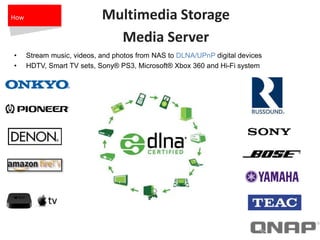 Multimedia Storage
Media Server
• Stream music, videos, and photos from NAS to DLNA/UPnP digital devices
• HDTV, Smart TV sets, Sony® PS3, Microsoft® Xbox 360 and Hi-Fi system
How
 
