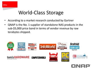 World-Class Storage
• According to a market research conducted by Gartner
• QNAP is the No. 1 supplier of standalone NAS products in the
sub-$5,000 price band in terms of vendor revenue by raw
terabytes shipped.
Who
 
