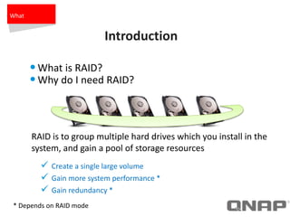 Introduction
•What is RAID?
•Why do I need RAID?
 Create a single large volume
 Gain more system performance *
 Gain redundancy *
RAID is to group multiple hard drives which you install in the
system, and gain a pool of storage resources
* Depends on RAID mode
What
 