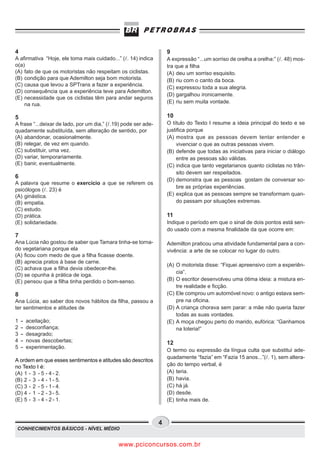 4                                                                   9
A afirmativa “Hoje, ele toma mais cuidado...” ( . 14) indica        A expressão “...um sorriso de orelha a orelha:” ( . 48) mos-
o(a)                                                                tra que a filha
(A) fato de que os motoristas não respeitam os ciclistas.           (A) deu um sorriso esquisito.
(B) condição para que Ademilton seja bom motorista.                 (B) riu com o canto da boca.
(C) causa que levou a SPTrans a fazer a experiência.
                                                                    (C) expressou toda a sua alegria.
(D) consequência que a experiência teve para Ademilton.
                                                                    (D) gargalhou ironicamente.
(E) necessidade que os ciclistas têm para andar seguros
                                                                    (E) riu sem muita vontade.
    na rua.

5                                                                   10
A frase “...deixar de lado, por um dia,” ( .19) pode ser ade-       O título do Texto I resume a ideia principal do texto e se
quadamente substituída, sem alteração de sentido, por               justifica porque
(A) abandonar, ocasionalmente.                                      (A) mostra que as pessoas devem tentar entender e
(B) relegar, de vez em quando.                                           vivenciar o que as outras pessoas vivem.
(C) substituir, uma vez.                                            (B) defende que todas as iniciativas para iniciar o diálogo
(D) variar, temporariamente.                                             entre as pessoas são válidas.
(E) banir, eventualmente.                                           (C) indica que tanto vegetarianos quanto ciclistas no trân-
                                                                         sito devem ser respeitados.
6
                                                                    (D) demonstra que as pessoas gostam de conversar so-
A palavra que resume o exercício a que se referem os
                                                                         bre as próprias experiências.
psicólogos ( . 23) é
(A) ginástica.                                                      (E) explica que as pessoas sempre se transformam quan-
(B) empatia.                                                             do passam por situações extremas.
(C) estudo.
(D) prática.                                                        11
(E) solidariedade.                                                  Indique o período em que o sinal de dois pontos está sen-
                                                                    do usado com a mesma finalidade da que ocorre em:
7
Ana Lúcia não gostou de saber que Tamara tinha-se torna-            Ademilton praticou uma atividade fundamental para a con-
do vegetariana porque ela                                           vivência: a arte de se colocar no lugar do outro.
(A) ficou com medo de que a filha ficasse doente.
(B) aprecia pratos à base de carne.
                                                                    (A) O motorista disse: “Fiquei apreensivo com a experiên-
(C) achava que a filha devia obedecer-lhe.
                                                                        cia”.
(D) se opunha à prática de ioga.
(E) pensou que a filha tinha perdido o bom-senso.                   (B) O escritor desenvolveu uma ótima ideia: a mistura en-
                                                                        tre realidade e ficção.
8                                                                   (C) Ele comprou um automóvel novo: o antigo estava sem-
Ana Lúcia, ao saber dos novos hábitos da filha, passou a                pre na oficina.
ter sentimentos e atitudes de                                       (D) A criança chorava sem parar: a mãe não queria fazer
                                                                        todas as suas vontades.
1   -   aceitação;                                                  (E) A moça chegou perto do marido, eufórica: “Ganhamos
2   -   desconfiança;                                                   na loteria!”
3   -   desagrado;
4   -   novas descobertas;                                          12
5   -   experimentação.
                                                                    O termo ou expressão da língua culta que substitui ade-
                                                                    quadamente “fazia” em “Fazia 15 anos...”( . 1), sem altera-
A ordem em que esses sentimentos e atitudes são descritos
no Texto I é:                                                       ção do tempo verbal, é
(A) 1 - 3 - 5 - 4 - 2.                                              (A) teria.
(B) 2 - 3 - 4 - 1 - 5.                                              (B) havia.
(C) 3 - 2 - 5 - 1 - 4.                                              (C) há já.
(D) 4 - 1 - 2 - 3 - 5.                                              (D) desde.
(E) 5 - 3 - 4 - 2 - 1.                                              (E) tinha mais de.



                                                                4
CONHECIMENTOS BÁSICOS - NÍVEL MÉDIO


                                             www.pciconcursos.com.br
 
