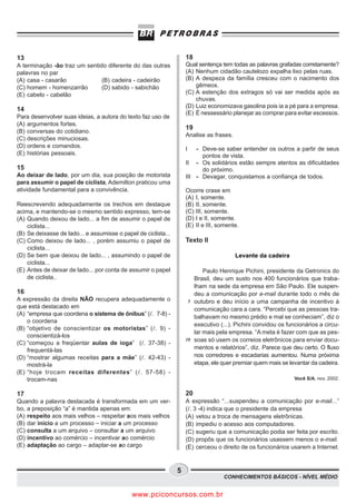 13                                                                  18
A terminação -ão traz um sentido diferente do das outras            Qual sentença tem todas as palavras grafadas corretamente?
palavras no par                                                     (A) Nenhum cidadão cautelozo expalha lixo pelas ruas.
(A) casa - casarão             (B) cadeira - cadeirão               (B) A despeza da família cresceu com o nacimento dos
(C) homem - homenzarrão        (D) sabido - sabichão                    gêmeos.
(E) cabelo - cabelão                                                (C) A estenção dos extragos só vai ser medida após as
                                                                        chuvas.
                                                                    (D) Luiz economizava gasolina pois ia a pé para a empresa.
14
                                                                    (E) É nessessário planejar as comprar para evitar escessos.
Para desenvolver suas ideias, a autora do texto faz uso de
(A) argumentos fortes.
                                                                    19
(B) conversas do cotidiano.
                                                                    Analise as frases.
(C) descrições minuciosas.
(D) ordens e comandos.                                              I   - Deve-se saber entender os outros a partir de seus
(E) histórias pessoais.                                                   pontos de vista.
                                                                    II - Os solidários estão sempre atentos as dificuldades
15                                                                        do próximo.
Ao deixar de lado, por um dia, sua posição de motorista             III - Devagar, conquistamos a confiança de todos.
para assumir o papel de ciclista, Ademilton praticou uma
atividade fundamental para a convivência.                           Ocorre crase em
                                                                    (A) I, somente.
Reescrevendo adequadamente os trechos em destaque                   (B) II, somente.
acima, e mantendo-se o mesmo sentido expresso, tem-se               (C) III, somente.
(A) Quando deixou de lado... a fim de assumir o papel de            (D) I e II, somente.
    ciclista...                                                     (E) II e III, somente.
(B) Se deixasse de lado... e assumisse o papel de ciclista...
(C) Como deixou de lado... , porém assumiu o papel de               Texto II
    ciclista...
(D) Se bem que deixou de lado... , assumindo o papel de                                  Levante da cadeira
    ciclista...
(E) Antes de deixar de lado... por conta de assumir o papel                Paulo Henrique Pichini, presidente da Getronics do
    de ciclista..                                                      Brasil, deu um susto nos 400 funcionários que traba-
                                                                       lham na sede da empresa em São Paulo. Ele suspen-
16                                                                     deu a comunicação por e-mail durante todo o mês de
A expressão da direita NÃO recupera adequadamente o                  5 outubro e deu início a uma campanha de incentivo à
que está destacado em                                                  comunicação cara a cara. “Percebi que as pessoas tra-
(A) “empresa que coordena o sistema de ônibus” ( . 7-8) -
                                                                       balhavam no mesmo prédio e mal se conheciam”, diz o
    o coordena
                                                                       executivo (...). Pichini convidou os funcionários a circu-
(B) “objetivo de conscientizar os motoristas” ( . 9) -
                                                                       lar mais pela empresa. “A meta é fazer com que as pes-
    conscientizá-los
                                                                    10 soas só usem os correios eletrônicos para enviar docu-
(C) “começou a freqüentar aulas de ioga” ( . 37-38) -
    frequentá-las                                                      mentos e relatórios”, diz. Parece que deu certo. O fluxo
(D) “mostrar algumas receitas para a mãe” ( . 42-43) -                 nos corredores e escadarias aumentou. Numa próxima
    mostrá-la                                                          etapa, ele quer premiar quem mais se levantar da cadeira.
(E) “hoje trocam receitas diferentes” ( . 57-58) -
    trocam-nas                                                                                                 Você S/A, nov. 2002.


17                                                                  20
Quando a palavra destacada é transformada em um ver-                A expressão “...suspendeu a comunicação por e-mail...”
bo, a preposição “a” é mantida apenas em:                           ( . 3 -4) indica que o presidente da empresa
(A) respeito aos mais velhos – respeitar aos mais velhos            (A) vetou a troca de mensagens eletrônicas.
(B) dar início a um processo – iniciar a um processo                (B) impediu o acesso aos computadores.
(C) consulta a um arquivo – consultar a um arquivo                  (C) sugeriu que a comunicação podia ser feita por escrito.
(D) incentivo ao comércio – incentivar ao comércio                  (D) propôs que os funcionários usassem menos o e-mail.
(E) adaptação ao cargo – adaptar-se ao cargo                        (E) cerceou o direito de os funcionários usarem a Internet.


                                                                5
                                                                                   CONHECIMENTOS BÁSICOS - NÍVEL MÉDIO


                                             www.pciconcursos.com.br
 