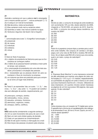21                                                                                        MATEMÁTICA
Assinale a sentença em que a palavra mal é empregada
com o mesmo sentido que em “... mal se conheciam” ( . 7)               26
(A) A cobiça é um mal da humanidade.                                   Devido ao calor, o consumo de energia de certa residência
(B) Mal ele entrou, todos se levantaram.                               vem aumentando 10% ao mês, desde setembro de 2009,
(C) Eles cantaram muito mal no recital de ontem.                       chegando a 732,05 KWh, em janeiro de 2010. Qual foi,
(D) Aprendeu a nadar, mas mal se sustenta na água.                     em KWh, o consumo de energia dessa residência, em
(E) Verduras e legumes não fazem mal a ninguém.                        outubro de 2009?
                                                                       (A) 500
22                                                                     (B) 525
                                                                       (C) 533
“...comunicação cara a cara.” ( . 6) significa “comunicação...”
                                                                       (D) 550
(A) presencial.
                                                                       (E) 566
(B) de massa.
(C) individual.
                                                                       27
(D) cotidiana.                                                         Pedro foi à papelaria comprar lápis e canetas para o escri-
(E) virtual.                                                           tório onde trabalha. Ele comprou 20 canetas e 25 lápis,
                                                                       pagou com uma nota de R$ 50,00 e recebeu R$ 6,00 de
23                                                                     troco. Se um lápis custa R$ 0,40 a menos que uma caneta,
O título do Texto II expressa                                          qual é, em reais, o preço de cada lápis?
(A) o objetivo do presidente da Getronics para que os fun-             (A) 0,40
    cionários se conheçam melhor.                                      (B) 0,60
(B) o hábito de as pessoas ficarem sentadas a maior parte              (C) 0,80
    do tempo, sem andarem.                                             (D) 1,00
(C) a preocupação do presidente com uma vida mais sau-                 (E) 1,20
    dável, provocando a circulação das pessoas.
(D) a necessidade que as pessoas devem ter para au-                    28
                                                                       A “Espresso Book Machine” é uma impressora comercial
    mentarem o fluxo do movimento na empresa.
                                                                       de alta velocidade que imprime uma página de cada vez.
(E) um costume que deve ser praticado para que a empre-
                                                                       As funções f(x)=105x e g(x)=35x indicam, respectivamente,
    sa se torne um lugar mais dinâmico.
                                                                       as quantidades de páginas em preto e branco e em cores
                                                                       que essa impressora imprime em x minutos. Utilizando-se
24                                                                     essa impressora, em quantos minutos seriam impressas
No Texto II, as expressões “deu um susto...” ( . 2), “...deu           as páginas de um livro que possui 392 páginas, das quais
início...” ( . 5) e “...deu certo.” ( . 11) podem ser substituí-       apenas 14 são coloridas?
das sem alteração de sentido, respectivamente, por:                    (A) 3,0
                                                                       (B) 3,4
(A) preocupou, começou, acertou.                                       (C) 3,6
(B) sobressaltou, iniciou, venceu.                                     (D) 3,8
(C) assustou, principiou, funcionou.                                   (E) 4,0
(D) aterrorizou, organizou, insistiu.
(E) ameaçou, definiu, certificou.                                      29
                                                                       Certa empresa criou um receptor de TV digital para carros.
                                                                       O aparelho tem a forma de um paralelepípedo reto retângu-
25
                                                                       lo de dimensões 5 mm, 90 mm e 74 mm. Qual é, em mm3, o
NÃO está escrita corretamente a seguinte sentença:
                                                                       volume desse aparelho?
(A) Um ou outro funcionário não parou de usar e-mail.
                                                                       (A) 1.690
(B) Nem um nem outro diretor gostou da decisão.                        (B) 3.300
(C) Cada um que passava se cumprimentavam.                             (C) 16.900
(D) Não foi ele quem inventou a interrupção do e-mail.                 (D) 33.300
(E) Dois terços das pessoas circularam pela empresa.                   (E) 33.800


                                                                   6
 CONHECIMENTOS BÁSICOS - NÍVEL MÉDIO


                                               www.pciconcursos.com.br
 