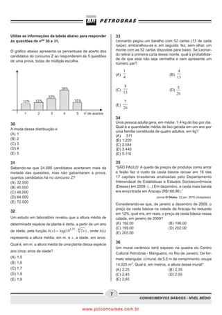 Utilize as informações da tabela abaixo para responder            33
às questões de nos 30 e 31.                                       Leonardo pegou um baralho com 52 cartas (13 de cada
                                                                  naipe), embaralhou-as e, em seguida, fez, sem olhar, um
O gráfico abaixo apresenta os percentuais de acerto dos           monte com as 52 cartas dispostas para baixo. Se Leonar-
candidatos do concurso Z ao responderem às 5 questões             do retirar a primeira carta desse monte, qual a probabilida-
                                                                  de de que esta não seja vermelha e nem apresente um
de uma prova, todas de múltipla escolha.
                                                                  número par?

                                                                        1                                 4
                                                                  (A)                               (B)
                                                                        4                                 13

                                                                        8                                 5
                               38%                                (C)                               (D)
                                                                        13
                        22%
            12%   13%                   15%                             7
                                                                  (E)
                                                                        26
                                               o
            1     2      3       4       5    n de acertos
                                                                  34
30                                                                Uma pessoa adulta gera, em média, 1,4 kg de lixo por dia.
                                                                  Qual é a quantidade média de lixo gerada em um ano por
A moda dessa distribuição é
                                                                  uma família constituída de quatro adultos, em kg?
(A) 1
                                                                  (A) 511
(B) 2                                                             (B) 1.220
(C) 3                                                             (C) 2.044
(D) 4                                                             (D) 3.440
(E) 5                                                             (E) 5.110

31                                                                35
Sabendo-se que 24.000 candidatos acertaram mais da                “SÃO PAULO: A queda de preços de produtos como arroz
metade das questões, mas não gabaritaram a prova,                 e feijão fez o custo da cesta básica recuar em 16 das
quantos candidatos há no concurso Z?                              17 capitais brasileiras analisadas pelo Departamento
(A) 32.000                                                        Intersindical de Estatísticas e Estudos Socioeconômicos
(B) 40.000                                                        (Dieese) em 2009. (...) Em dezembro, a cesta mais barata
(C) 48.000                                                        era encontrada em Aracaju (R$168,96).”
(D) 64.000                                                                                 Jornal O Globo, 12 jan. 2010 (Adaptado).
(E) 72.000
                                                                  Considerando-se que, de janeiro a dezembro de 2009, o
                                                                  preço da cesta básica na cidade de Aracaju foi reduzido
32
                                                                  em 12%, qual era, em reais, o preço da cesta básica nessa
Um estudo em laboratório revelou que a altura média de            cidade, em janeiro de 2009?
determinada espécie de planta é dada, a partir de um ano          (A) 192,00                      (B) 196,00
                                     1,35 4                       (C) 199,00                      (D) 202,00
de idade, pela função h( x ) = log(10   × 2 x ) , onde h(x)       (E) 205,00
representa a altura média, em m, e x, a idade, em anos.
Qual é, em m, a altura média de uma planta dessa espécie
                                                                  36
                                                                  Um mural cerâmico será exposto na quadra do Centro
aos cinco anos de idade?
                                                                  Cultural Petrobras - Mangueira, no Rio de Janeiro. De for-
(A)   1,5                                                         mato retangular, o mural, de 5,5 m de comprimento, ocupa
(B)   1,6
                                                                  14,025 m2. Qual é, em metros, a altura desse mural?
(C)   1,7                                                         (A) 2,25                         (B) 2,35
(D)   1,8                                                         (C) 2,45                         (D) 2,55
(E)   1,9                                                         (E) 2,65



                                                              7
                                                                                CONHECIMENTOS BÁSICOS - NÍVEL MÉDIO


                                              www.pciconcursos.com.br
 